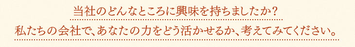 当社のどんなところに興味を持ちましたか?<br />私たちの会社で、あなたの力をどう活かせるか、考えてみてください。